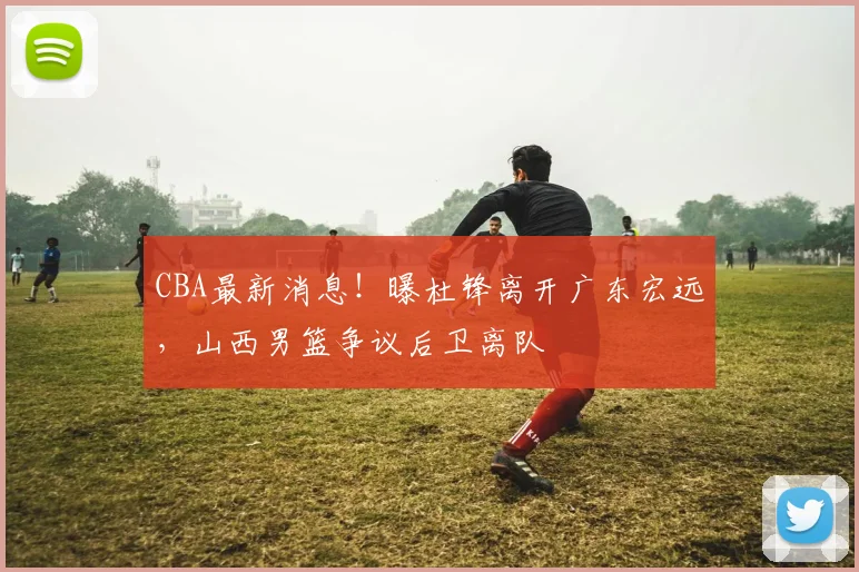 CBA最新消息！曝杜锋离开广东宏远，山西男篮争议后卫离队