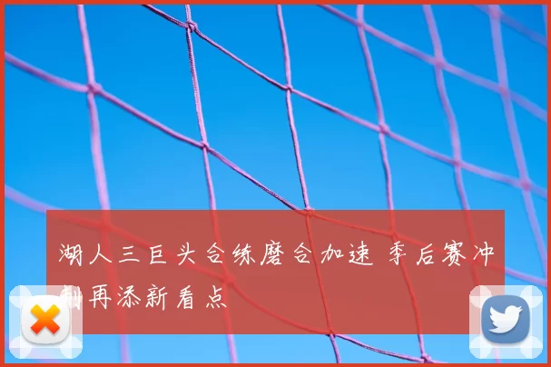 湖人三巨头合练磨合加速 季后赛冲刺再添新看点