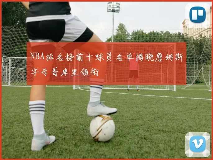 NBA排名榜前十球员名单揭晓詹姆斯字母哥库里领衔