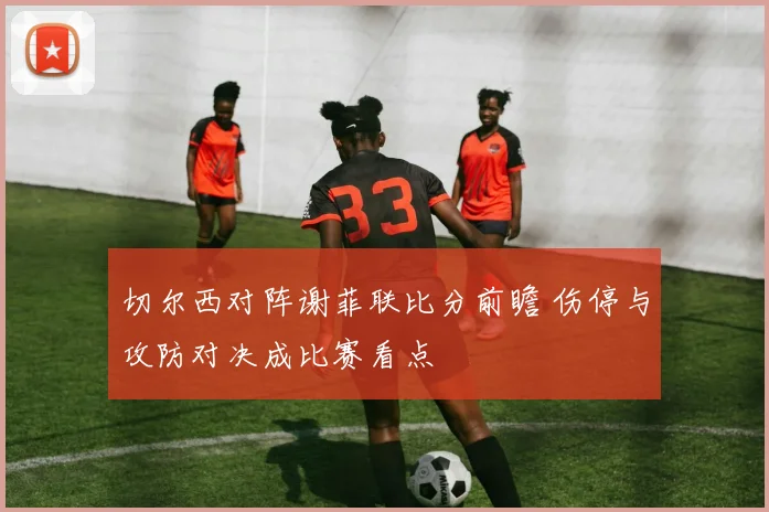 切尔西对阵谢菲联比分前瞻 伤停与攻防对决成比赛看点