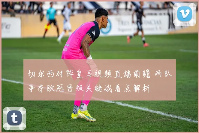 切尔西对阵皇马视频直播前瞻 两队争夺欧冠晋级关键战看点解析