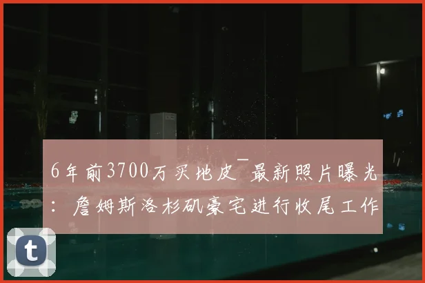 6年前3700万买地皮~最新照片曝光：詹姆斯洛杉矶豪宅进行收尾工作