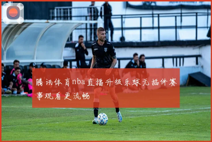 腾讯体育nba直播升级乐球无插件赛事观看更流畅