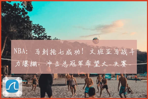 NBA：马刺抢七成功！文班亚马战斗力爆棚，冲击总冠军希望大_决赛_1_骑士