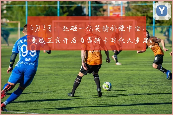 6月3号：狂砸一亿英镑补强中场，曼城正式开启马雷斯卡时代大重建！_罗德里_关键位_贝尔纳多