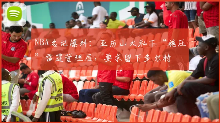 NBA名记爆料：亚历山大私下“施压”雷霆管理层，要求留下多尔特