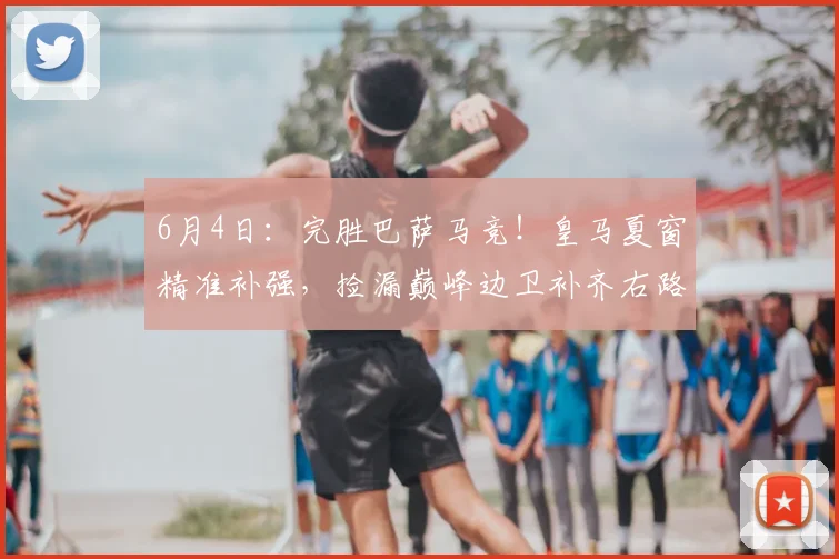 6月4日：完胜巴萨马竞！皇马夏窗精准补强，捡漏巅峰边卫补齐右路短板_弗里斯_弗洛伦蒂诺_欧冠