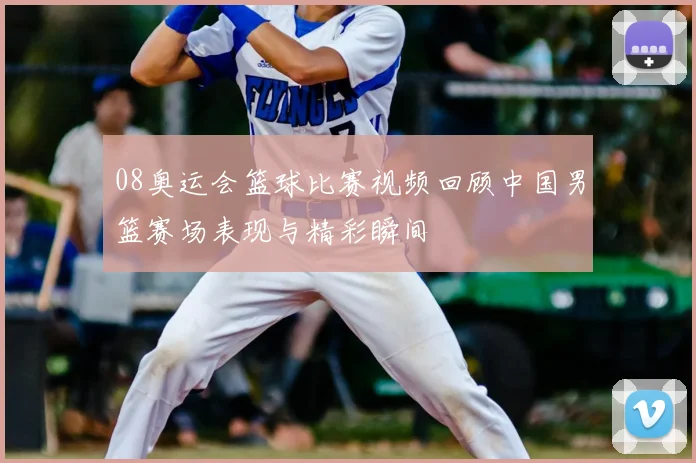 08奥运会篮球比赛视频回顾中国男篮赛场表现与精彩瞬间