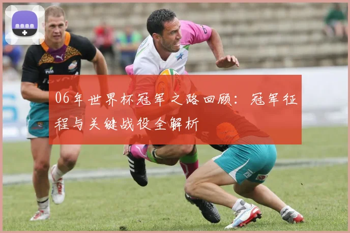 06年世界杯冠军之路回顾：冠军征程与关键战役全解析