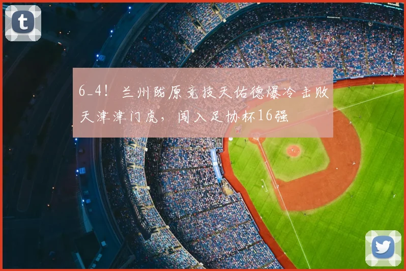 6_4！兰州陇原竞技天佑德爆冷击败天津津门虎，闯入足协杯16强