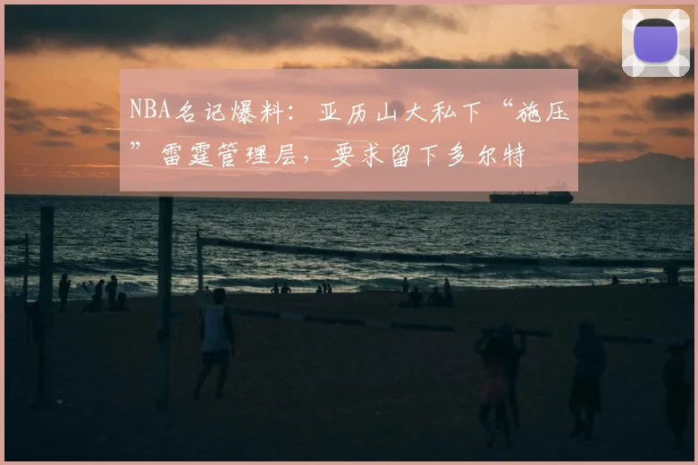 NBA名记爆料：亚历山大私下“施压”雷霆管理层，要求留下多尔特