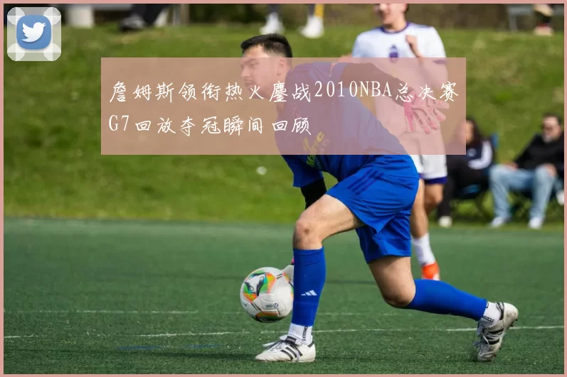 詹姆斯领衔热火鏖战2010NBA总决赛G7回放夺冠瞬间回顾