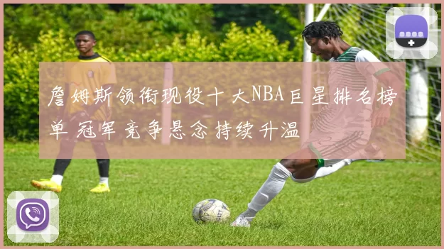 詹姆斯领衔现役十大NBA巨星排名榜单 冠军竞争悬念持续升温