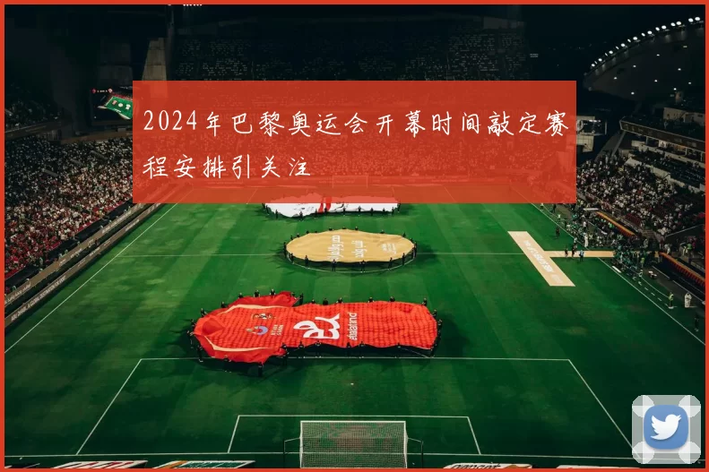 2024年巴黎奥运会开幕时间敲定赛程安排引关注