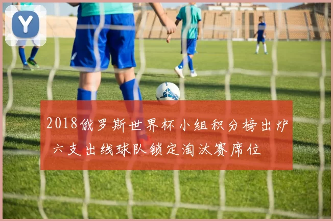 2018俄罗斯世界杯小组积分榜出炉 六支出线球队锁定淘汰赛席位