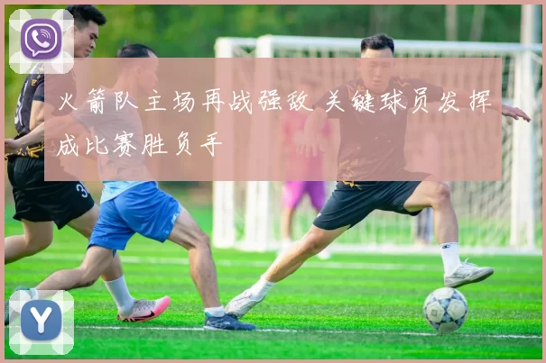 火箭队主场再战强敌 关键球员发挥成比赛胜负手