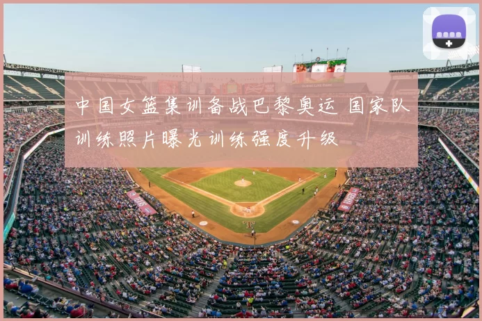 中国女篮集训备战巴黎奥运 国家队训练照片曝光训练强度升级