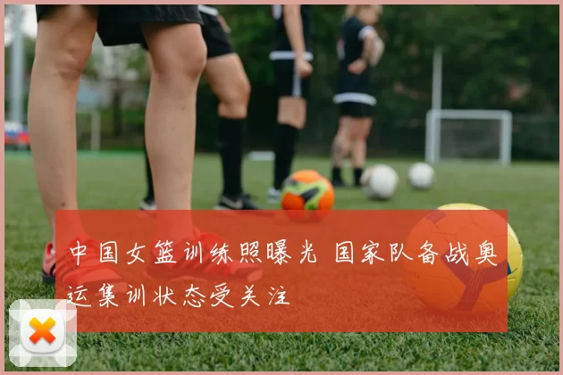 中国女篮训练照曝光 国家队备战奥运集训状态受关注