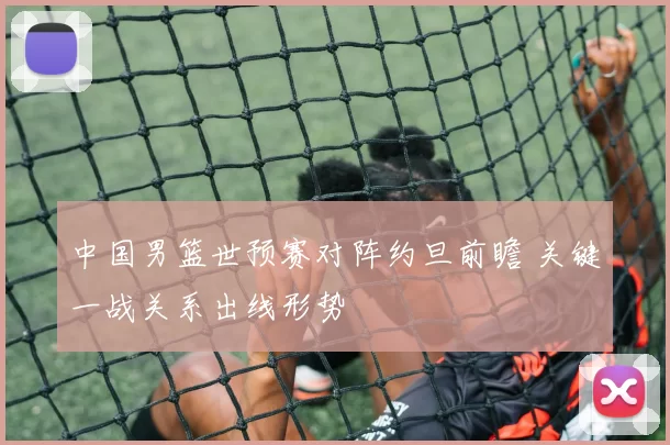 中国男篮世预赛对阵约旦前瞻 关键一战关系出线形势