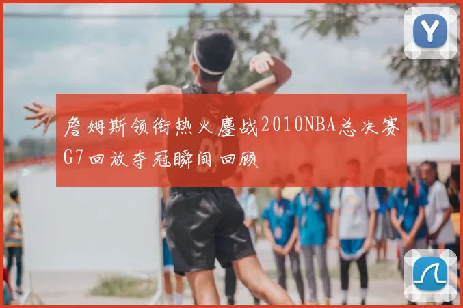 詹姆斯领衔热火鏖战2010NBA总决赛G7回放夺冠瞬间回顾