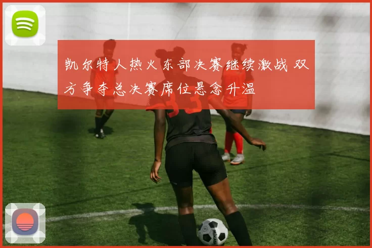 凯尔特人热火东部决赛继续激战 双方争夺总决赛席位悬念升温