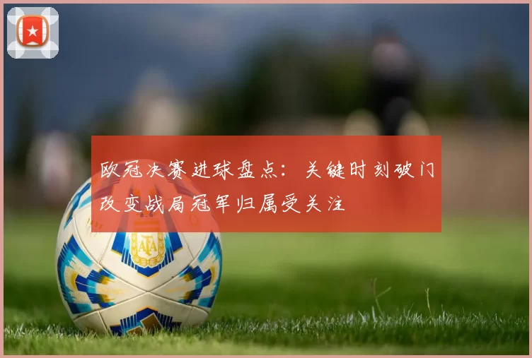 欧冠决赛进球盘点：关键时刻破门改变战局冠军归属受关注