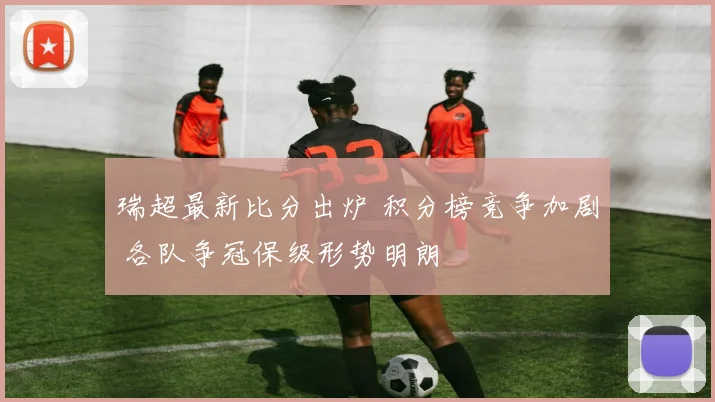 瑞超最新比分出炉 积分榜竞争加剧 各队争冠保级形势明朗